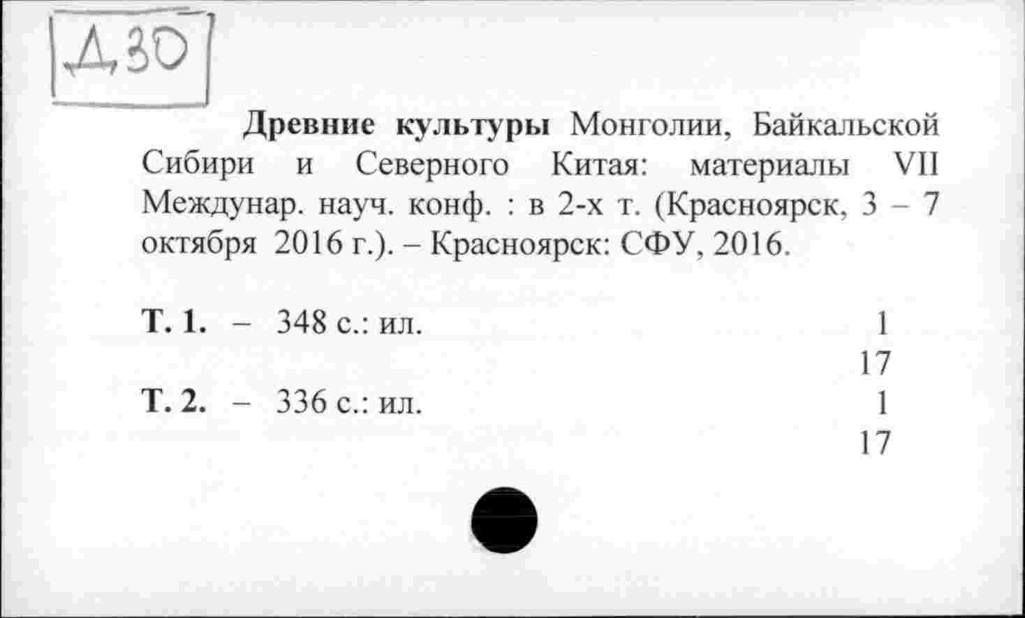 ﻿ABO
Древние культуры Монголии, Байкальской Сибири и Северного Китая: материалы VII Междунар. науч. конф. : в 2-х т. (Красноярск, 3-7 октября 2016 г.). - Красноярск: СФУ, 2016.
T. 1. - 348 с.: ил.
Т. 2. - 336 с.: ил.
17
1
17